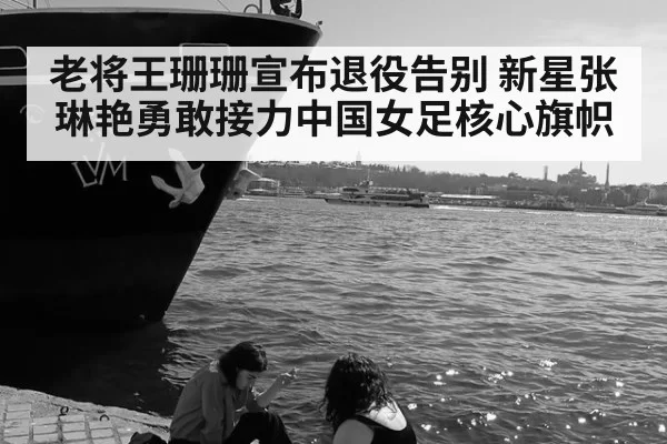 老将王珊珊宣布退役告别 新星张琳艳勇敢接力中国女足核心旗帜